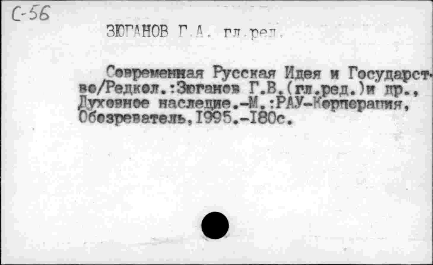 ﻿(У 5 6
ЗЮ^НОВ ГД. гл ррп
Современная Русская Идея и Государств во/Редкол.тЗюганов Г.В.(гл.ред.)и' пр., Духовное наследие. -М.:РАУ-Корнорапня, Обозреватель,1995.-180с.